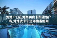 外地户口在海南买皮卡车能落户吗,外地皮卡车进海南省细则