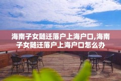 海南子女随迁落户上海户口,海南子女随迁落户上海户口怎么办
