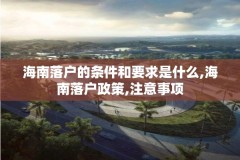 海南落户的条件和要求是什么,海南落户政策,注意事项