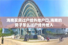 海南买房过户给外地户口,海南的房子怎么过户给外地人