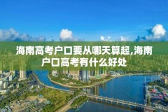 海南高考户口要从哪天算起,海南户口高考有什么好处