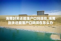 海南封关还能落户口吗现在,海南封关还能落户口吗现在怎么办