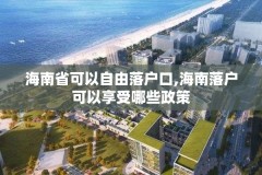 海南省可以自由落户口,海南落户可以享受哪些政策
