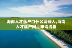 海南人才落户口什么网登入,海南人才落户网上申请流程