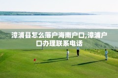 漳浦县怎么落户海南户口,漳浦户口办理联系电话