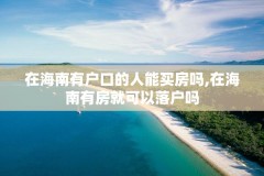 在海南有户口的人能买房吗,在海南有房就可以落户吗