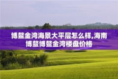 博鳌金湾海景大平层怎么样,海南博鳌博鳌金湾楼盘价格