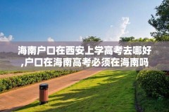 海南户口在西安上学高考去哪好,户口在海南高考必须在海南吗
