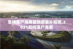 怎样落户海南最新政策补贴呢,2021如何落户海南
