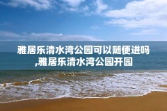 雅居乐清水湾公园可以随便进吗,雅居乐清水湾公园开园