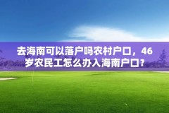 去海南可以落户吗农村户口,46岁农民工怎么办入海南户口?
