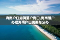海南户口如何落户海口,海南落户办理海南户口需要怎么办