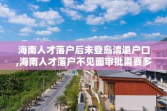海南人才落户后未登岛清退户口,海南人才落户不见面审批需要多长时间