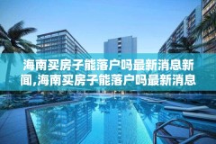 海南买房子能落户吗最新消息新闻,海南买房子能落户吗最新消息新闻发布会