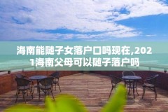 海南能随子女落户口吗现在,2021海南父母可以随子落户吗