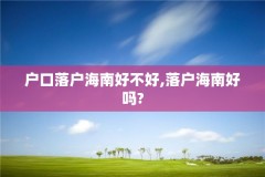 户口落户海南好不好,落户海南好吗?