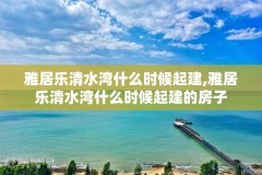 雅居乐清水湾什么时候起建,雅居乐清水湾什么时候起建的房子