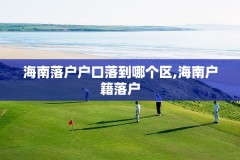 海南落户户口落到哪个区,海南户籍落户