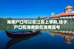 海南户口可以在江苏上学吗,孩子户口在海南能在海南高考