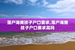 落户海南孩子户口要求,落户海南孩子户口要求高吗