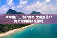 大专生户口落户海南,大专生落户海南需要缴纳社保吗