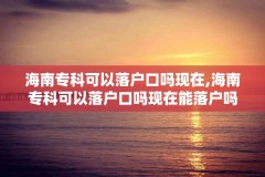 海南专科可以落户口吗现在,海南专科可以落户口吗现在能落户吗