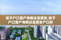孩子户口落户海南还是西安,孩子户口落户海南还是西安户口好