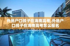 外地户口孩子在海南高考,外地户口孩子在海南高考怎么报名