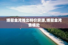 博鳌金湾推出特价房源,博鳌金湾售楼处