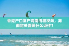 香港户口落户海南流程视频,海南封关需要什么证件?
