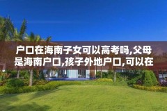 户口在海南子女可以高考吗,父母是海南户口,孩子外地户口,可以在海南中考吗