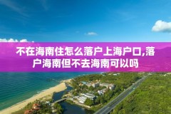 不在海南住怎么落户上海户口,落户海南但不去海南可以吗