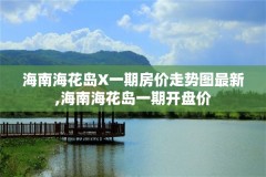 海南海花岛X一期房价走势图最新,海南海花岛一期开盘价