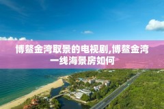 博鳌金湾取景的电视剧,博鳌金湾一线海景房如何