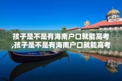 孩子是不是有海南户口就能高考,孩子是不是有海南户口就能高考了