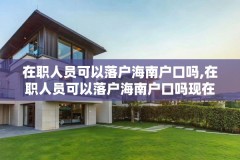 在职人员可以落户海南户口吗,在职人员可以落户海南户口吗现在