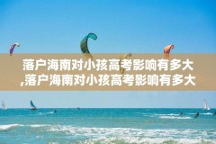 落户海南对小孩高考影响有多大,落户海南对小孩高考影响有多大呢