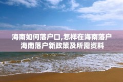 海南如何落户口,怎样在海南落户 海南落户新政策及所需资料