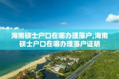 海南硕士户口在哪办理落户,海南硕士户口在哪办理落户证明