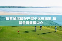 博鳌金湾最好户型小区在哪里,博鳌金湾售楼中心