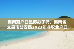 海南落户口是停办了吗,海南省文昌市公安局2023年非农业户口迁移新政策?