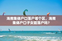 海南集体户口落户哪个区，海南集体户口子女能落户吗？