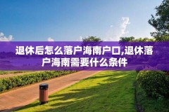 退休后怎么落户海南户口,退休落户海南需要什么条件