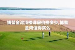 博鳌金湾顶楼洋房价格多少,博鳌金湾值得买么