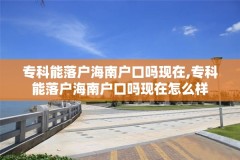 专科能落户海南户口吗现在,专科能落户海南户口吗现在怎么样