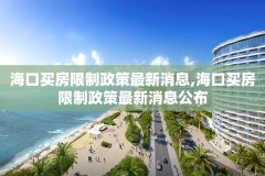 海口买房限制政策最新消息,海口买房限制政策最新消息公布