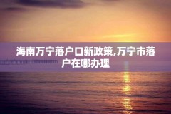 海南万宁落户口新政策,万宁市落户在哪办理