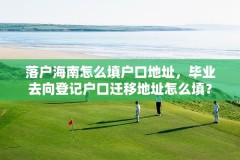 落户海南怎么填户口地址，毕业去向登记户口迁移地址怎么填？