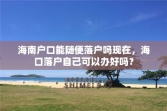 海南户口能随便落户吗现在，海口落户自己可以办好吗？