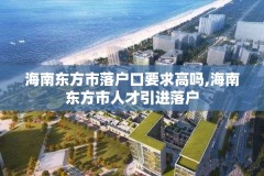 海南东方市落户口要求高吗,海南东方市人才引进落户